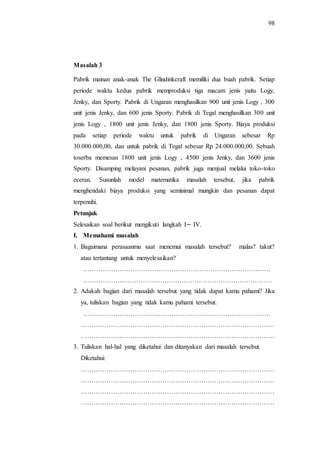 98
Masalah 3
Pabrik mainan anak-anak The Glindinkcraft memiliki dua buah pabrik. Setiap
periode waktu kedua pabrik memproduksi tiga macam jenis yaitu Logy,
Jenky, dan Sporty. Pabrik di Ungaran menghasilkan 900 unit jenis Logy , 300
unit jenis Jenky, dan 600 jenis Sporty. Pabrik di Tegal menghasilkan 300 unit
jenis Logy , 1800 unit jenis Jenky, dan 1800 jenis Sporty. Biaya produksi
pada setiap periode waktu untuk pabrik di Ungaran sebesar Rp
30.000.000,00, dan untuk pabrik di Tegal sebesar Rp 24.000.000,00. Sebuah
toserba memesan 1800 unit jenis Logy , 4500 jenis Jenky, dan 3600 jenis
Sporty. Disamping melayani pesanan, pabrik juga menjual melalui toko-toko
eceran. Susunlah model matematika masalah tersebut, jika pabrik
menghendaki biaya produksi yang seminimal mungkin dan pesanan dapat
terpenuhi.
Petunjuk
Selesaikan soal berikut mengikuti langkah I IV.
I. Memahami masalah
1. Bagaimana perasaanmu saat menemui masalah tersebut? malas? takut?
atau tertantang untuk menyelesaikan?
……………………………………………………………………………
……………….……………………………………………………………
2. Adakah bagian dari masalah tersebut yang tidak dapat kamu pahami? Jika
ya, tuliskan bagian yang tidak kamu pahami tersebut.
……………………………………………………………………………
………………………………………………………………………………
………………………………………………………………………………
3. Tuliskan hal-hal yang diketahui dan ditanyakan dari masalah tersebut.
Diketahui:
………………………………………………………………………………
………………………………………………………………………………
………………………………………………………………………………
………………………………………………………………………………
 
