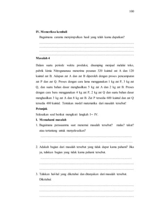 100
IV. Memeriksa kembali
Bagaimana caramu menyimpulkan hasil yang telah kamu dapatkan?
………………………………………………………………………………
………………………………………………………………………………
………………………………………………………………………………
………………………………………………………………………………
Masalah 4
Dalam suatu periode waktu produksi, disamping menjual melalui toko,
pabrik kimia Nitrogunanusa menerima pesanan 320 kuintal zat A dan 120
kuintal zat B. Adapun zat A dan zat B diperoleh dengan proses pencampuran
zat P dan zat Q. Proses dengan cara lama menggunakan 1 kg zat P, 3 kg zat
Q, dan suatu bahan dasar menghasilkan 5 kg zat A dan 2 kg zat B. Proses
dengan cara baru menggunakan 4 kg zat P, 2 kg zat Q dan suatu bahan dasar
menghasilkan 3 kg zat A dan 8 kg zat B. Zat P tersedia 600 kuintal dan zat Q
tersedia 480 kuintal. Tentukan model matematika dari masalah tersebut!
Petunjuk
Selesaikan soal berikut mengikuti langkah I IV.
I. Memahami masalah
1. Bagaimana perasaanmu saat menemui masalah tersebut? malas? takut?
atau tertantang untuk menyelesaikan?
……………………………………………………………………………
……………….……………………………………………………………
2. Adakah bagian dari masalah tersebut yang tidak dapat kamu pahami? Jika
ya, tuliskan bagian yang tidak kamu pahami tersebut.
……………………………………………………………………………
………………………………………………………………………………
………………………………………………………………………………
3. Tuliskan hal-hal yang diketahui dan ditanyakan dari masalah tersebut.
Diketahui:
………………………………………………………………………………
………………………………………………………………………………
………………………………………………………………………………
 