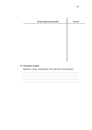 102
Detail Langkah Matematika Kontrol
IV. Memeriksa kembali
Bagaimana caramu menyimpulkan hasil yang telah kamu dapatkan?
………………………………………………………………………………
………………………………………………………………………………
………………………………………………………………………………
………………………………………………………………………………
 
