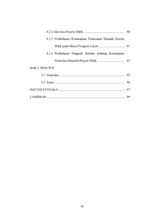 xii
4.2.2 Aktivitas Peserta Didik .................................................... 80
4.2.3 Pembahasan Kemampuan Pemecahan Masalah Peserta
Didik pada Materi Program Linear................................. 81
4.2.4 Pembahasan Pengaruh Aktivitas terhadap Kemampuan
Pemcahan Masalah Peserta Didik .................................. 83
BAB 5. PENUTUP
5.1 Simpulan................................................................................... 85
5.2 Saran ......................................................................................... 86
DAFTAR PUSTAKA .................................................................................... 87
LAMPIRAN .................................................................................................. 89
 