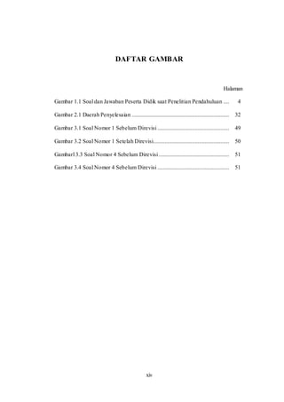 xiv
DAFTAR GAMBAR
Halaman
Gambar 1.1 Soal dan Jawaban Peserta Didik saat Penelitian Pendahuluan .... 4
Gambar 2.1 Daerah Penyelesaian .................................................................... 32
Gambar 3.1 Soal Nomor 1 Sebelum Direvisi .................................................. 49
Gambar 3.2 Soal Nomor 1 Setelah Direvisi..................................................... 50
Gambarl 3.3 Soal Nomor 4 Sebelum Direvisi ................................................. 51
Gambar 3.4 Soal Nomor 4 Sebelum Direvisi .................................................. 51
 