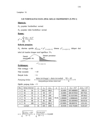 134
UJI NORMALITAS DATA AWAL KELAS EKSPERIMEN (X PM 1)
Hipotesis:
: populasi berdistribusi normal.
: populasi tidak berditribusi normal.
Rumus:
∑
Kriteria pengujian:
diterima apabila dimana didapat dari
tabel chi kuadrat dengan taraf signifikan 5%.
Perhitungan:
Nilai tertinggi = 99
Nilai terendah = 45
Banyak kelas = 6
Dipilih panjang kelas = 9
No. Kelas interval ̅ ̅ ̅ ̅
1 45 - 54 3 49.5 148.5
75.91
-26.4091 697.4400826 2092.32
2 55 - 63 3 59 177 -16.9091 285.9173554 857.7521
3 64 - 72 3 68 204 -7.90909 62.55371901 187.6612
4 73 - 81 13 77 1001 1.090909 1.190082645 15.47107
5 82 - 90 8 86 688 10.09091 101.8264463 814.6116
6 91 - 100 3 95.5 286.5 19.59091 383.803719 1151.411
Jumlah 33 435 2505 -20.4545 1532.731405 5119.227
√
∑ ̅
√
Daerah penolakan
Ho
Daerah
penerimaan Ho
Lampiran 16
 