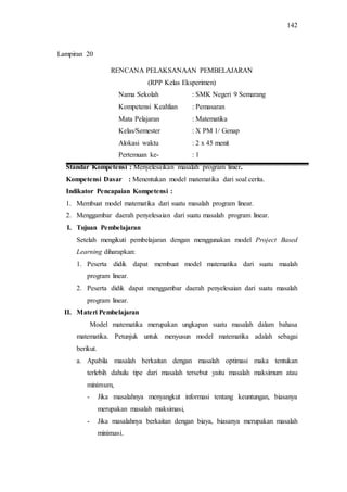 142
RENCANA PELAKSANAAN PEMBELAJARAN
(RPP Kelas Eksperimen)
Nama Sekolah : SMK Negeri 9 Semarang
Kompetensi Keahlian : Pemasaran
Mata Pelajaran : Matematika
Kelas/Semester : X PM 1/ Genap
Alokasi waktu : 2 x 45 menit
Pertemuan ke- : 1
Standar Kompetensi : Menyelesaikan masalah program linier.
Kompetensi Dasar : Menentukan model matematika dari soal cerita.
Indikator Pencapaian Kompetensi :
1. Membuat model matematika dari suatu masalah program linear.
2. Menggambar daerah penyelesaian dari suatu masalah program linear.
I. Tujuan Pembelajaran
Setelah mengikuti pembelajaran dengan menggunakan model Project Based
Learning diharapkan:
1. Peserta didik dapat membuat model matematika dari suatu maalah
program linear.
2. Peserta didik dapat menggambar daerah penyelesaian dari suatu masalah
program linear.
II. Materi Pembelajaran
Model matematika merupakan ungkapan suatu masalah dalam bahasa
matematika. Petunjuk untuk menyusun model matematika adalah sebagai
berikut.
a. Apabila masalah berkaitan dengan masalah optimasi maka tentukan
terlebih dahulu tipe dari masalah tersebut yaitu masalah maksimum atau
minimum,
- Jika masalahnya menyangkut informasi tentang keuntungan, biasanya
merupakan masalah maksimasi,
- Jika masalahnya berkaitan dengan biaya, biasanya merupakan masalah
minimasi.
Lampiran 20
 