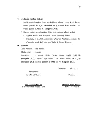 149
V. Media dan Sumber Belajar
1. Media yang digunakan dalam pembelajaran adalah Lembar Kerja Proyek
buatan peneliti (LKP_01) (lampiran 20.1), Lembar Kerja Peserta Didik
buatan peneliti (LKPD_01) (lampiran 20.2).
2. Sumber materi yang digunakan dalam pembelajaran sebagai berikut.
 Suyitno, Hardi. 2010. Program Linear. Semarang: Unnes.
 Masrihani, et al. 2008. Matematika Program Keahlian Akuntansi dan
Penjualan untuk SMK dan MAK Kelas X. Jakarta: Erlangga.
VI. Penilaian
Jenis Penilaian : Tes tertulis.
Bentuk soal : Uraian.
Instrumen : Lembar Kerja Proyek buatan peneliti (LKP_01)
(lampiran 20.1), Lembar Kerja Peserta Didik buatan peneliti (LKPD_01)
(lampiran 20.2), soal kuis (lampiran 20.4), dan PR (lampiran 20.6).
Semarang, Mei 2013
Mengetahui
Guru Mata Pelajaran Praktikan
Drs. Wenang Asianto Marinda Ditya Putriari
NIP. 19640422 199512 1 002 NIM. 4101409015
 