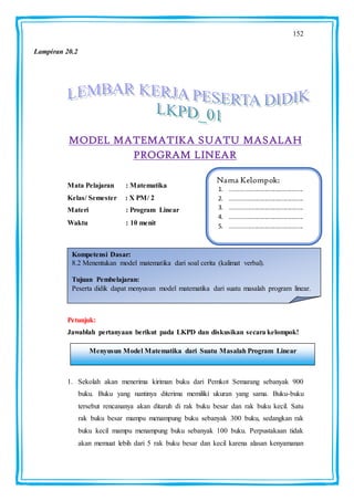 152
MODEL MATEMATIKA SUATU MASALAH
PROGRAM LINEAR
Mata Pelajaran : Matematika
Kelas/ Semester : X PM/ 2
Materi : Program Linear
Waktu : 10 menit :
Petunjuk:
Jawablah pertanyaan berikut pada LKPD dan diskusikan secara kelompok!
1. Sekolah akan menerima kiriman buku dari Pemkot Semarang sebanyak 900
buku. Buku yang nantinya diterima memiliki ukuran yang sama. Buku-buku
tersebut rencananya akan ditaruh di rak buku besar dan rak buku kecil. Satu
rak buku besar mampu menampung buku sebanyak 300 buku, sedangkan rak
buku kecil mampu menampung buku sebanyak 100 buku. Perpustakaan tidak
akan memuat lebih dari 5 rak buku besar dan kecil karena alasan kenyamanan
Nama Kelompok:
1. ............................................
2. ............................................
3. ............................................
4. ............................................
5. ............................................
Kompetensi Dasar:
8.2 Menentukan model matematika dari soal cerita (kalimat verbal).
Tujuan Pembelajaran:
Peserta didik dapat menyusun model matematika dari suatu masalah program linear.
Menyusun Model Matematika dari Suatu Masalah Program Linear
Lampiran 20.2
 