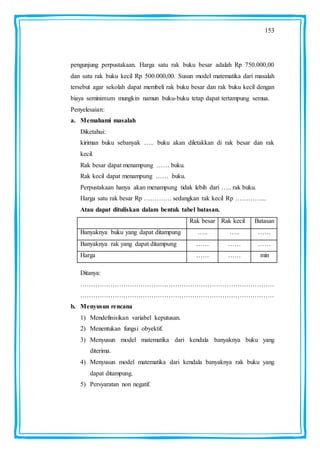 153
pengunjung perpustakaan. Harga satu rak buku besar adalah Rp 750.000,00
dan satu rak buku kecil Rp 500.000,00. Susun model matematika dari masalah
tersebut agar sekolah dapat membeli rak buku besar dan rak buku kecil dengan
biaya seminimum mungkin namun buku-buku tetap dapat tertampung semua.
Penyelesaian:
a. Memahami masalah
Diketahui:
kiriman buku sebanyak ….. buku akan diletakkan di rak besar dan rak
kecil.
Rak besar dapat menampung …… buku.
Rak kecil dapat menampung …… buku.
Perpustakaan hanya akan menampung tidak lebih dari ….. rak buku.
Harga satu rak besar Rp …………. sedangkan rak kecil Rp …………...
Atau dapat dituliskan dalam bentuk tabel batasan.
Rak besar Rak kecil Batasan
Banyaknya buku yang dapat ditampung ….. ….. ……
Banyaknya rak yang dapat ditampung …… …… ……
Harga …… …… min
Ditanya:
………………………………………………………………………………
………………………………………………………………………………
b. Menyusun rencana
1) Mendefinisikan variabel keputusan.
2) Menentukan fungsi obyektif.
3) Menyusun model matematika dari kendala banyaknya buku yang
diterima.
4) Menyusun model matematika dari kendala banyaknya rak buku yang
dapat ditampung.
5) Persyaratan non negatif.
 