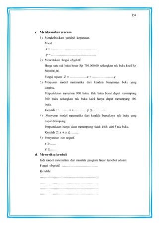 154
c. Melaksanakan rencana
1) Mendefinisikan variabel keputusan.
Misal:
= …………………………………….
= ……………………………………
2) Menentukan fungsi obyektif.
Harga satu rak buku besar Rp 750.000,00 sedangkan rak buku kecil Rp
500.000,00.
Fungsi tujuan: ……………. + ………………...
3) Menyusun model matematika dari kendala banyaknya buku yang
diterima.
Perpustakaan menerima 900 buku. Rak buku besar dapat menampung
300 buku sedangkan rak buku kecil hanya dapat menampung 100
buku.
Kendala 1: ……… ………… …………..
4) Menyusun model matematika dari kendala banyaknya rak buku yang
dapat ditampung.
Perpustakaan hanya akan menampung tidak lebih dari 5 rak buku.
Kendala 2: ……..
5) Persyaratan non negatif.
……
……
d. Memeriksa kembali
Jadi model matematika dari masalah program linear tersebut adalah:
Fungsi obyektif: …………………………….
Kendala:
……………………………………………….
……………………………………………….
……………………………………………….
……………………………………………….
 