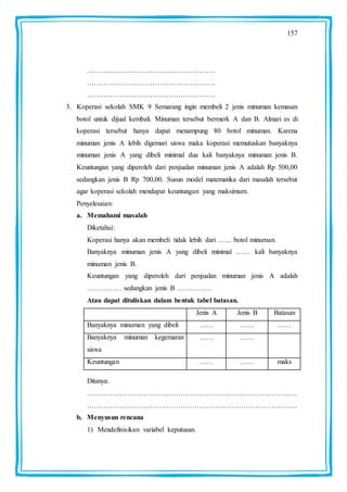 157
……………………………………………….
……………………………………………….
……………………………………………….
3. Koperasi sekolah SMK 9 Semarang ingin membeli 2 jenis minuman kemasan
botol untuk dijual kembali. Minuman tersebut bermerk A dan B. Almari es di
koperasi tersebut hanya dapat menampung 80 botol minuman. Karena
minuman jenis A lebih digemari siswa maka koperasi memutuskan banyaknya
minuman jenis A yang dibeli minimal dua kali banyaknya minuman jenis B.
Keuntungan yang diperoleh dari penjualan minuman jenis A adalah Rp 500,00
sedangkan jenis B Rp 700,00. Susun model matematika dari masalah tersebut
agar koperasi sekolah mendapat keuntungan yang maksimum.
Penyelesaian:
a. Memahami masalah
Diketahui:
Koperasi hanya akan membeli tidak lebih dari …… botol minuman.
Banyaknya minuman jenis A yang dibeli minimal …… kali banyaknya
minuman jenis B.
Keuntungan yang diperoleh dari penjualan minuman jenis A adalah
…………… sedangkan jenis B ……………
Atau dapat dituliskan dalam bentuk tabel batasan.
Jenis A Jenis B Batasan
Banyaknya minuman yang dibeli …… …… ……
Banyaknya minuman kegemaran
siswa
…… ……
Keuntungan …… …… maks
Ditanya:
………………………………………………………………………………
………………………………………………………………………………
b. Menyusun rencana
1) Mendefinisikan variabel keputusan.
 
