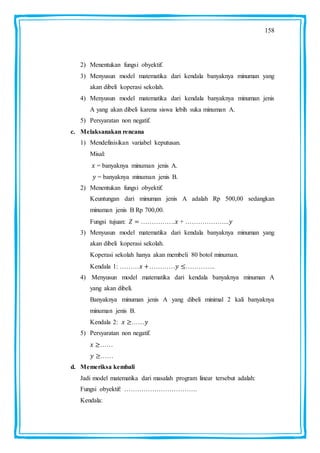158
2) Menentukan fungsi obyektif.
3) Menyusun model matematika dari kendala banyaknya minuman yang
akan dibeli koperasi sekolah.
4) Menyusun model matematika dari kendala banyaknya minuman jenis
A yang akan dibeli karena siswa lebih suka minuman A.
5) Persyaratan non negatif.
c. Melaksanakan rencana
1) Mendefinisikan variabel keputusan.
Misal:
= banyaknya minuman jenis A.
= banyaknya minuman jenis B.
2) Menentukan fungsi obyektif.
Keuntungan dari minuman jenis A adalah Rp 500,00 sedangkan
minuman jenis B Rp 700,00.
Fungsi tujuan: ……………. + ………………...
3) Menyusun model matematika dari kendala banyaknya minuman yang
akan dibeli koperasi sekolah.
Koperasi sekolah hanya akan membeli 80 botol minuman.
Kendala 1: ……… ………… …………..
4) Menyusun model matematika dari kendala banyaknya minuman A
yang akan dibeli.
Banyaknya minuman jenis A yang dibeli minimal 2 kali banyaknya
minuman jenis B.
Kendala 2: ……
5) Persyaratan non negatif.
……
……
d. Memeriksa kembali
Jadi model matematika dari masalah program linear tersebut adalah:
Fungsi obyektif: …………………………….
Kendala:
 