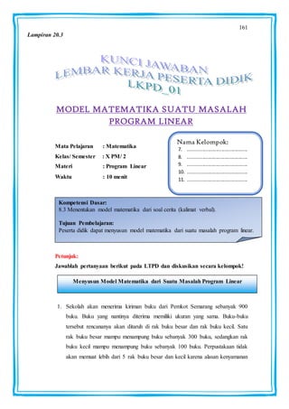161
MODEL MATEMATIKA SUATU MASALAH
PROGRAM LINEAR
Mata Pelajaran : Matematika
Kelas/ Semester : X PM/ 2
Materi : Program Linear
Waktu : 10 menit :
Petunjuk:
Jawablah pertanyaan berikut pada LTPD dan diskusikan secara kelompok!
1. Sekolah akan menerima kiriman buku dari Pemkot Semarang sebanyak 900
buku. Buku yang nantinya diterima memiliki ukuran yang sama. Buku-buku
tersebut rencananya akan ditaruh di rak buku besar dan rak buku kecil. Satu
rak buku besar mampu menampung buku sebanyak 300 buku, sedangkan rak
buku kecil mampu menampung buku sebanyak 100 buku. Perpustakaan tidak
akan memuat lebih dari 5 rak buku besar dan kecil karena alasan kenyamanan
Nama Kelompok:
7. ............................................
8. ............................................
9. ............................................
10. ............................................
11. ............................................
Kompetensi Dasar:
8.3 Menentukan model matematika dari soal cerita (kalimat verbal).
Tujuan Pembelajaran:
Peserta didik dapat menyusun model matematika dari suatu masalah program linear.
Menyusun Model Matematika dari Suatu Masalah Program Linear
Lampiran 20.3
 