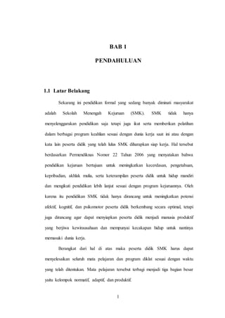 1
BAB 1
PENDAHULUAN
1.1 Latar Belakang
Sekarang ini pendidikan formal yang sedang banyak diminati masyarakat
adalah Sekolah Menengah Kejuruan (SMK). SMK tidak hanya
menyelenggarakan pendidikan saja tetapi juga ikut serta memberikan pelatihan
dalam berbagai program keahlian sesuai dengan dunia kerja saat ini atau dengan
kata lain peserta didik yang telah lulus SMK diharapkan siap kerja. Hal tersebut
berdasarkan Permendiknas Nomor 22 Tahun 2006 yang menyatakan bahwa
pendidikan kejuruan bertujuan untuk meningkatkan kecerdasan, pengetahuan,
kepribadian, akhlak mulia, serta keterampilan peserta didik untuk hidup mandiri
dan mengikuti pendidikan lebih lanjut sesuai dengan program kejuruannya. Oleh
karena itu pendidikan SMK tidak hanya dirancang untuk meningkatkan potensi
afektif, kognitif, dan psikomotor peserta didik berkembang secara optimal, tetapi
juga dirancang agar dapat menyiapkan peserta didik menjadi manusia produktif
yang berjiwa kewirausahaan dan mempunyai kecakapan hidup untuk nantinya
memasuki dunia kerja.
Berangkat dari hal di atas maka peserta didik SMK harus dapat
menyelesaikan seluruh mata pelajaran dan program diklat sesuai dengan waktu
yang telah ditentukan. Mata pelajaran tersebut terbagi menjadi tiga bagian besar
yaitu kelompok normatif, adaptif, dan produktif.
 