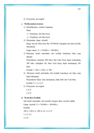 163
5) Persyaratan non negatif.
c. Melaksanakan rencana
1) Mendefinisikan variabel keputusan.
Misal:
= banyaknya rak buku besar.
= banyaknya rak buku kecil.
2) Menentukan fungsi obyektif.
Harga satu rak buku besar Rp 750.000,00 sedangkan rak buku kecil Rp
500.000,00.
Fungsi tujuan: 750.000 + 500.000
3) Menyusun model matematika dari kendala banyaknya buku yang
diterima.
Perpustakaan menerima 900 buku. Rak buku besar dapat menampung
300 buku sedangkan rak buku kecil hanya dapat menampung 100
buku.
Kendala 1: 300 100 900
4) Menyusun model matematika dari kendala banyaknya rak buku yang
dapat ditampung.
Perpustakaan hanya akan menampung tidak lebih dari 5 rak buku.
Kendala 2: 5
5) Persyaratan non negatif.
d. Memeriksa kembali
Jadi model matematika dari masalah program linear tersebut adalah:
Fungsi obyektif: 750.000 + 500.000
Kendala:
300 100 900
5
 