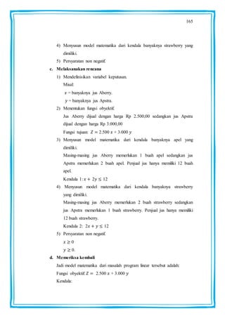 165
4) Menyusun model matematika dari kendala banyaknya strawberry yang
dimiliki.
5) Persyaratan non negatif.
c. Melaksanakan rencana
1) Mendefinisikan variabel keputusan.
Misal:
= banyaknya jus Aberry.
= banyaknya jus Apstra.
2) Menentukan fungsi obyektif.
Jus Aberry dijual dengan harga Rp 2.500,00 sedangkan jus Apstra
dijual dengan harga Rp 3.000,00
Fungsi tujuan: 2.500 + 3.000
3) Menyusun model matematika dari kendala banyaknya apel yang
dimiliki.
Masing-masing jus Aberry memerlukan 1 buah apel sedangkan jus
Apstra memerlukan 2 buah apel. Penjual jus hanya memiliki 12 buah
apel.
Kendala 1: 2 12
4) Menyusun model matematika dari kendala banyaknya strawberry
yang dimiliki.
Masing-masing jus Aberry memerlukan 2 buah strawberry sedangkan
jus Apstra memerlukan 1 buah strawberry. Penjual jus hanya memiliki
12 buah strawberry.
Kendala 2: 2 12
5) Persyaratan non negatif.
0
0.
d. Memeriksa kembali
Jadi model matematika dari masalah program linear tersebut adalah:
Fungsi obyektif: 2.500 + 3.000
Kendala:
 