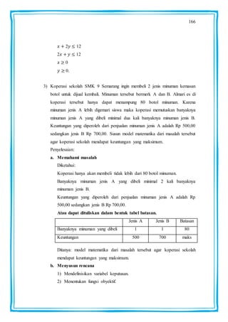 166
2 12
2 12
0
0.
3) Koperasi sekolah SMK 9 Semarang ingin membeli 2 jenis minuman kemasan
botol untuk dijual kembali. Minuman tersebut bermerk A dan B. Almari es di
koperasi tersebut hanya dapat menampung 80 botol minuman. Karena
minuman jenis A lebih digemari siswa maka koperasi memutuskan banyaknya
minuman jenis A yang dibeli minimal dua kali banyaknya minuman jenis B.
Keuntungan yang diperoleh dari penjualan minuman jenis A adalah Rp 500,00
sedangkan jenis B Rp 700,00. Susun model matematika dari masalah tersebut
agar koperasi sekolah mendapat keuntungan yang maksimum.
Penyelesaian:
a. Memahami masalah
Diketahui:
Koperasi hanya akan membeli tidak lebih dari 80 botol minuman.
Banyaknya minuman jenis A yang dibeli minimal 2 kali banyaknya
minuman jenis B.
Keuntungan yang diperoleh dari penjualan minuman jenis A adalah Rp
500,00 sedangkan jenis B Rp 700,00.
Atau dapat dituliskan dalam bentuk tabel batasan.
Jenis A Jenis B Batasan
Banyaknya minuman yang dibeli 1 1 80
Keuntungan 500 700 maks
Ditanya: model matematika dari masalah tersebut agar koperasi sekolah
mendapat keuntungan yang maksimum.
b. Menyusun rencana
1) Mendefinisikan variabel keputusan.
2) Menentukan fungsi obyektif.
 