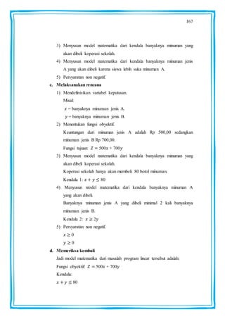 167
3) Menyusun model matematika dari kendala banyaknya minuman yang
akan dibeli koperasi sekolah.
4) Menyusun model matematika dari kendala banyaknya minuman jenis
A yang akan dibeli karena siswa lebih suka minuman A.
5) Persyaratan non negatif.
c. Melaksanakan rencana
1) Mendefinisikan variabel keputusan.
Misal:
= banyaknya minuman jenis A.
= banyaknya minuman jenis B.
2) Menentukan fungsi obyektif.
Keuntungan dari minuman jenis A adalah Rp 500,00 sedangkan
minuman jenis B Rp 700,00.
Fungsi tujuan: 500 + 700
3) Menyusun model matematika dari kendala banyaknya minuman yang
akan dibeli koperasi sekolah.
Koperasi sekolah hanya akan membeli 80 botol minuman.
Kendala 1: 80
4) Menyusun model matematika dari kendala banyaknya minuman A
yang akan dibeli.
Banyaknya minuman jenis A yang dibeli minimal 2 kali banyaknya
minuman jenis B.
Kendala 2: 2
5) Persyaratan non negatif.
0
0
d. Memeriksa kembali
Jadi model matematika dari masalah program linear tersebut adalah:
Fungsi obyektif: 500 + 700
Kendala:
80
 