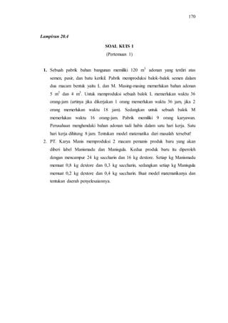 170
SOAL KUIS 1
(Pertemuan 1)
1. Sebuah pabrik bahan bangunan memiliki 120 m3
adonan yang terdiri atas
semen, pasir, dan batu kerikil. Pabrik memproduksi balok-balok semen dalam
dua macam bentuk yaitu L dan M. Masing-masing memerlukan bahan adonan
5 m3
dan 4 m3
. Untuk memproduksi sebuah balok L memerlukan waktu 36
orang-jam (artinya jika dikerjakan 1 orang memerlukan waktu 36 jam, jika 2
orang memerlukan waktu 18 jam). Sedangkan untuk sebuah balok M
memerlukan waktu 16 orang-jam. Pabrik memiliki 9 orang karyawan.
Perusahaan menghendaki bahan adonan tadi habis dalam satu hari kerja. Satu
hari kerja dihitung 8 jam. Tentukan model matematika dari masalah tersebut!
2. PT. Karya Manis memproduksi 2 macam pemanis produk baru yang akan
diberi label Manismadu dan Manisgula. Kedua produk baru itu diperoleh
dengan mencampur 24 kg saccharin dan 16 kg dextore. Setiap kg Manismadu
memuat 0,8 kg dextore dan 0,3 kg saccharin, sedangkan setiap kg Manisgula
memuat 0,2 kg dextore dan 0,4 kg saccharin. Buat model matematikanya dan
tentukan daerah penyelesaiannya.
Lampiran 20.4
 