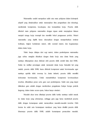 2
Matematika sendiri merupakan salah satu mata pelajaran dalam kelompok
adaptif yang dimaksudkan untuk menerapkan ilmu pengetahuan dan teknologi,
membentuk kompetensi, kecakapan, dan kemandirian kerja. Peserta didik
dibekali mata pelajaran matematika dengan tujuan untuk menyiapkan lulusan
menjadi tenaga kerja terampil dan memiliki bekal penguasaan profesi. Materi
matematika yang dipilih harus disesuaikan dengan memperhatikan struktur
keilmuan, tingkat kedalaman materi, sifat esensial materi, dan kegunaannya
dalam dunia kerja.
Tidak hanya ditinjau dari segi materi, dalam pembelajaran matematika
juga sebisa mungkin dikaitkan dengan dunia kerja atau dunia bisnis yang
nantinya diharapakan akan ditekuni oleh peserta didik setelah lulus dari SMK.
Selain itu melihat persaingan untuk memasuki dunia kerja bukanlah hal yang
mudah, peserta didik SMK harus dibekali kompetensi untuk berwirausaha agar
nantinya apabila tidak terserap ke dunia industri, peserta didik memiliki
keberanian berwirausaha. Untuk menumbuhkan kompetensi kewirausahaan
tersebut, dibutuhkan peran serta guru saat pembelajaran. Salah satu yang dapat
dilakukan guru adalah dengan memberikan pengalaman belajar berupa praktik
langsung dalam dunia secara nyata, bukan hanya simulasi.
Masalah akan terus dihadapi peserta didik ketika nantinya sudah masuk
ke dunia kerja yang sebenarnya, sehingga guru juga harus membekali peserta
didik dengan kemampuan untuk memecahkan masalah-masalah tersebut. Oleh
karena itu salah satu kemampuan mendasar yang harus dimiliki peserta didik
khususnya peserta didik SMK adalah kemampuan pemecahan masalah.
 