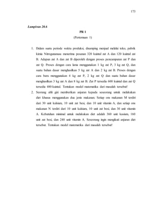 173
PR 1
(Pertemuan 1)
1. Dalam suatu periode waktu produksi, disamping menjual melalui toko, pabrik
kimia Nitrogunanusa menerima pesanan 320 kuintal zat A dan 120 kuintal zat
B. Adapun zat A dan zat B diperoleh dengan proses pencampuran zat P dan
zat Q. Proses dengan cara lama menggunakan 1 kg zat P, 3 kg zat Q, dan
suatu bahan dasar menghasilkan 5 kg zat A dan 2 kg zat B. Proses dengan
cara baru menggunakan 4 kg zat P, 2 kg zat Q dan suatu bahan dasar
menghasilkan 3 kg zat A dan 8 kg zat B. Zat P tersedia 600 kuintal dan zat Q
tersedia 480 kuintal. Tentukan model matematika dari masalah tersebut!
2. Seorang ahli gizi memberikan anjuran kepada seseorang untuk melakukan
diet khusus menggunakan dua jenis makanan. Setiap ons makanan M terdiri
dari 30 unit kalsium, 10 unit zat besi, dan 10 unit vitamin A, dan setiap ons
makanan N terdiri dari 10 unit kalsium, 10 unit zat besi, dan 30 unit vitamin
A. Kebutuhan minimal untuk melakukan diet adalah 360 unit kasium, 160
unit zat besi, dan 240 unit vitamin A. Seseorang ingin mengikuti anjuran diet
tersebut. Tentukan model matematika dari masalah tersebut!
Lampiran 20.6
 