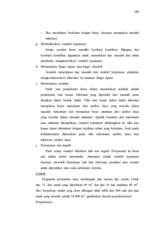 180
- Jika masalahnya berkaitan dengan biaya, biasanya merupakan masalah
minimasi.
g. Mendefinisikan variabel keputusan.
Setiap variabel harus memiliki koefisien kontribusi. Bilangan dari
koefisien kontribusi digunakan untuk menentukan tipe masalah dan untuk
membantu mengidentifikasi variabel keputusan.
h. Merumuskan fungsi tujuan atau fungsi obyektif.
Sesudah menentukan tipe masalah dan variabel keputusan, selanjtnya
mengkombinasikan informasi ke rumusan fungsi tujuan.
i. Merumuskan kendala.
Salah satu pendekatan dasar dalam merumuskan kendala adalah
pendekatan ruas kanan. Informasi yang diperoleh dari masalah nyata
disajikan dalam bentuk daftar. Nilai ruas kanan dalam daftar informasi
merupakan besar maksimum dari sumber daya yang tersedia dalam
masalah maksimum dan merupakan besar minimum dari sumber daya
yang tersedia dalam masalah minimum. Apabila kuantitas dari maksimum
atau minimum ditempatkan, variabel keputusan dihubungkan ke nilai ruas
kanan dapat ditentukan dengan koefisien tehnis yang berkaitan. Arah tanda
ketidaksamaan didasarkan pada nilai maksimum sumber daya atau
minimum sumber daya.
j. Persyaratan non negatif.
Pada setiap variabel diberikan nilai non negatif. Persyaratan ini harus
ada dalam model matematika. Alasannya adalah variabel keputusan
biasanya mewakili banyaknya unit dari beberapa produksi atau sesuatu
untuk diproduksi atau suatu pelayanan tertentu.
Contoh:
Pengusaha perumahan akan membangun dua macam tipe rumah. Untuk
tipe 21, luas tanah yang diperlukan 60 dan tipe 36 luas tanahnya 90 .
Jika banyaknya rumah yang akan dibangun tidak lebih dari 800 unit dan luas
tanah yang tersedia adalah 54.000 , gambarkan daerah penyelesainnya!
Penyelesaian:
 
