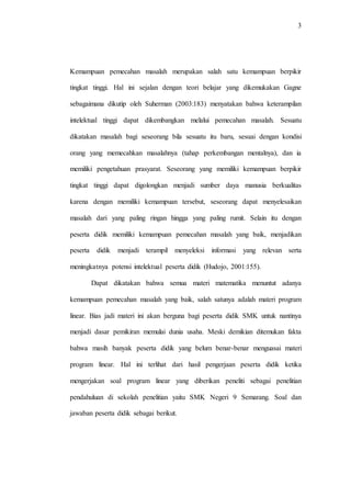 3
Kemampuan pemecahan masalah merupakan salah satu kemampuan berpikir
tingkat tinggi. Hal ini sejalan dengan teori belajar yang dikemukakan Gagne
sebagaimana dikutip oleh Suherman (2003:183) menyatakan bahwa keterampilan
intelektual tinggi dapat dikembangkan melalui pemecahan masalah. Sesuatu
dikatakan masalah bagi seseorang bila sesuatu itu baru, sesuai dengan kondisi
orang yang memecahkan masalahnya (tahap perkembangan mentalnya), dan ia
memiliki pengetahuan prasyarat. Seseorang yang memiliki kemampuan berpikir
tingkat tinggi dapat digolongkan menjadi sumber daya manusia berkualitas
karena dengan memiliki kemampuan tersebut, seseorang dapat menyelesaikan
masalah dari yang paling ringan hingga yang paling rumit. Selain itu dengan
peserta didik memiliki kemampuan pemecahan masalah yang baik, menjadikan
peserta didik menjadi terampil menyeleksi informasi yang relevan serta
meningkatnya potensi intelektual peserta didik (Hudojo, 2001:155).
Dapat dikatakan bahwa semua materi matematika menuntut adanya
kemampuan pemecahan masalah yang baik, salah satunya adalah materi program
linear. Bias jadi materi ini akan berguna bagi peserta didik SMK untuk nantinya
menjadi dasar pemikiran memulai dunia usaha. Meski demikian ditemukan fakta
bahwa masih banyak peserta didik yang belum benar-benar menguasai materi
program linear. Hal ini terlihat dari hasil pengerjaan peserta didik ketika
mengerjakan soal program linear yang diberikan peneliti sebagai penelitian
pendahuluan di sekolah penelitian yaitu SMK Negeri 9 Semarang. Soal dan
jawaban peserta didik sebagai berikut.
 