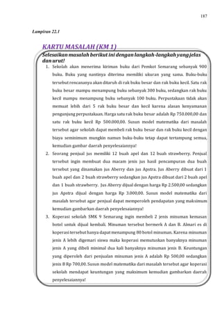 187
KARTU MASALAH (KM 1)
Selesaikan masalah berikut ini dengan langkah-langkah yangjelas
dan urut!
1. Sekolah akan menerima kiriman buku dari Pemkot Semarang sebanyak 900
buku. Buku yang nantinya diterima memiliki ukuran yang sama. Buku-buku
tersebut rencananya akan ditaruh di rak buku besar dan rak buku kecil. Satu rak
buku besar mampu menampung buku sebanyak 300 buku, sedangkan rak buku
kecil mampu menampung buku sebanyak 100 buku. Perpustakaan tidak akan
memuat lebih dari 5 rak buku besar dan kecil karena alasan kenyamanan
pengunjung perpustakaan. Harga satu rak buku besar adalah Rp 750.000,00 dan
satu rak buku kecil Rp 500.000,00. Susun model matematika dari masalah
tersebut agar sekolah dapat membeli rak buku besar dan rak buku kecil dengan
biaya seminimum mungkin namun buku-buku tetap dapat tertampung semua,
kemudian gambar daerah penyelesaiannya!
2. Seorang penjual jus memiliki 12 buah apel dan 12 buah strawberry. Penjual
tersebut ingin membuat dua macam jenis jus hasil pencampuran dua buah
tersebut yang dinamakan jus Aberry dan jus Apstra. Jus Aberry dibuat dari 1
buah apel dan 2 buah strawberry sedangkan jus Apstra dibuat dari 2 buah apel
dan 1 buah strawberry. Jus Aberry dijual dengan harga Rp 2.500,00 sedangkan
jus Apstra dijual dengan harga Rp 3.000,00. Susun model matematika dari
masalah tersebut agar penjual dapat memperoleh pendapatan yang maksimum
kemudian gambarkan daerah penyelesaiannya!
3. Koperasi sekolah SMK 9 Semarang ingin membeli 2 jenis minuman kemasan
botol untuk dijual kembali. Minuman tersebut bermerk A dan B. Almari es di
koperasi tersebut hanya dapat menampung 80 botol minuman. Karena minuman
jenis A lebih digemari siswa maka koperasi memutuskan banyaknya minuman
jenis A yang dibeli minimal dua kali banyaknya minuman jenis B. Keuntungan
yang diperoleh dari penjualan minuman jenis A adalah Rp 500,00 sedangkan
jenis B Rp 700,00. Susun model matematika dari masalah tersebut agar koperasi
sekolah mendapat keuntungan yang maksimum kemudian gambarkan daerah
penyelesaiannya!
Lampiran 22.1
 