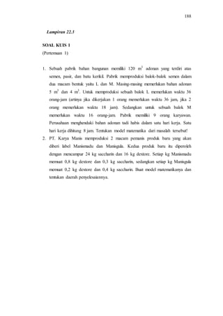 188
SOAL KUIS 1
(Pertemuan 1)
1. Sebuah pabrik bahan bangunan memiliki 120 m3
adonan yang terdiri atas
semen, pasir, dan batu kerikil. Pabrik memproduksi balok-balok semen dalam
dua macam bentuk yaitu L dan M. Masing-masing memerlukan bahan adonan
5 m3
dan 4 m3
. Untuk memproduksi sebuah balok L memerlukan waktu 36
orang-jam (artinya jika dikerjakan 1 orang memerlukan waktu 36 jam, jika 2
orang memerlukan waktu 18 jam). Sedangkan untuk sebuah balok M
memerlukan waktu 16 orang-jam. Pabrik memiliki 9 orang karyawan.
Perusahaan menghendaki bahan adonan tadi habis dalam satu hari kerja. Satu
hari kerja dihitung 8 jam. Tentukan model matematika dari masalah tersebut!
2. PT. Karya Manis memproduksi 2 macam pemanis produk baru yang akan
diberi label Manismadu dan Manisgula. Kedua produk baru itu diperoleh
dengan mencampur 24 kg saccharin dan 16 kg dextore. Setiap kg Manismadu
memuat 0,8 kg dextore dan 0,3 kg saccharin, sedangkan setiap kg Manisgula
memuat 0,2 kg dextore dan 0,4 kg saccharin. Buat model matematikanya dan
tentukan daerah penyelesaiannya.
Lampiran 22.3
 