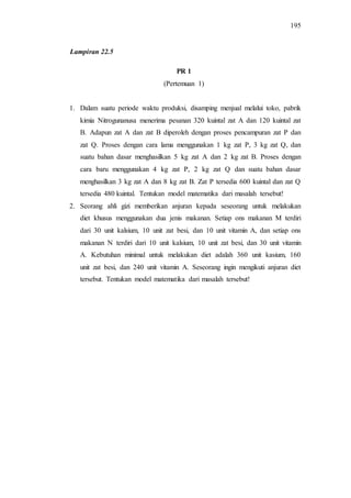 195
PR 1
(Pertemuan 1)
1. Dalam suatu periode waktu produksi, disamping menjual melalui toko, pabrik
kimia Nitrogunanusa menerima pesanan 320 kuintal zat A dan 120 kuintal zat
B. Adapun zat A dan zat B diperoleh dengan proses pencampuran zat P dan
zat Q. Proses dengan cara lama menggunakan 1 kg zat P, 3 kg zat Q, dan
suatu bahan dasar menghasilkan 5 kg zat A dan 2 kg zat B. Proses dengan
cara baru menggunakan 4 kg zat P, 2 kg zat Q dan suatu bahan dasar
menghasilkan 3 kg zat A dan 8 kg zat B. Zat P tersedia 600 kuintal dan zat Q
tersedia 480 kuintal. Tentukan model matematika dari masalah tersebut!
2. Seorang ahli gizi memberikan anjuran kepada seseorang untuk melakukan
diet khusus menggunakan dua jenis makanan. Setiap ons makanan M terdiri
dari 30 unit kalsium, 10 unit zat besi, dan 10 unit vitamin A, dan setiap ons
makanan N terdiri dari 10 unit kalsium, 10 unit zat besi, dan 30 unit vitamin
A. Kebutuhan minimal untuk melakukan diet adalah 360 unit kasium, 160
unit zat besi, dan 240 unit vitamin A. Seseorang ingin mengikuti anjuran diet
tersebut. Tentukan model matematika dari masalah tersebut!
Lampiran 22.5
 