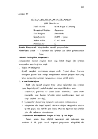 198
RENCANA PELAKSANAAN PEMBELAJARAN
(RPP Eksperimen)
Nama Sekolah : SMK Negeri 9 Semarang
Kompetensi Keahlian : Pemasaran
Mata Pelajaran : Matematika
Kelas/Semester : X PM 1/ Genap
Alokasi waktu : 2 x 45 menit
Pertemuan ke- : 2
Standar Kompetensi : Menyelesaikan masalah program linier.
Kompetensi Dasar : Menentukan nilai optimum dari sistem pertidaksamaan
linear.
Indikator Pencapaian Kompetensi :
Menyelesaikan masalah program linear yang terkait dengan nilai optimum
menggunakan metode uji titik pojok.
I. Tujuan Pembelajaran
Setelah mengikuti pembelajaran dengan model Project Based Learning
diharapkan peserta didik mampu menyelesaikan masalah program linear yang
terkait dengan nilai optimum menggunakan metode uji titik pojok.
II. Materi Pembelajaran
Salah satu masalah program linear adalah menentukan nilai optimum
suatu fungsi objektif. Langkah-langkah yang dapat dilakukan, yaitu:
1. Merumuskan persoalan ke dalam model matematika. Dalam model
matematika yang didapat, terbentuk sistem pertidaksamaan linear dan
fungsi objektif .
2. Menggambar daerah yang memenuhi suatu sistem pertidaksamaan.
3. Menganalisa nilai fungsi objektif, dilakukan dengan menggunakan metode
uji titik pojok atau metode garis selidik. Dari sini diperoleh nilai optimum
yaitu nilai maksimum atau minimum.
Menentukan Nilai Optimum dengan Metode Uji Titik Pojok.
Secara umum, fungsi objektif mempunyai nilai maksimum atau
minimum di titik pojok daerah himpunan penyelesaian. Menyelidiki nilai
Lampiran 23
 