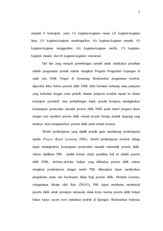5
menjadi 8 kelompok, yaitu: (1) kegiatan-kegiatan visual, (2) kegiatan-kegiatan
lisan, (3) kegiatan-kegiatan mendengarkan, (4) kegiatan-kegiatan menulis, (5)
kegiatan-kegiatan menggambar, (6) kegiatan-kegiatan metrik, (7) kegiatan-
kegiatan mental, dan (8) kegiatan-kegiatan emosional.
Hal lain yang menjadi pertimbangan peneliti untuk melakukan penelitian
adalah pengamatan peneliti selama mengikuti Program Pengenalan Lapangan di
salah satu SMK Negeri di Semarang. Berdasarkan pengamatan tersebut,
diperoleh fakta bahwa peserta didik SMK lebih berminat terhadap mata pelajaran
yang berkaitan dengan suatu praktik dimana pelajaran tersebut masuk ke dalam
kelompok produktif. Atas pertimbangan itulah, peneliti berupaya meningkatkan
kemampuan pemecahan masalah peserta didik SMK pada materi program linear
dengan cara memberi peserta didik sebuah proyek berupa praktik langsung yang
nantinya akan mengantarkan peserta didik pada sebuah konsep.
Model pembelajaran yang dipilih peneliti guna mendukung pembelajaran
adalah Project Based Learning (PBL). Model pembelajaran tersebut diduga
dapat meningkatkan kemampuan pemecahan masalah matematik peserta didik.
Alasan dipilihnya PBL adalah karena objek penelitian kali ini adalah peserta
didik SMK, aktivitas-aktivitas belajar yang dilakukan peserta didik selama
mengikuti pembelajaran dengan model PBL diharapkan dapat memberikan
pengalaman nyata dan kecakapan hidup bagi peserta didik. Menurut Lasonen,
sebagaimana dikutip oleh Rais (2010:3), PBL dapat membantu membekali
peserta didik untuk persiapan memasuki dunia kerja, karena peserta didik belajar
bukan hanya secara teori melainkan praktik di lapangan. Berdasarkan Santyasa
 