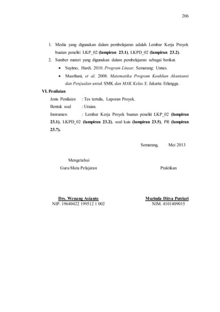 206
1. Media yang digunakan dalam pembelajaran adalah Lembar Kerja Proyek
buatan peneliti LKP_02 (lampiran 23.1), LKPD_02 (lampiran 23.2).
2. Sumber materi yang digunakan dalam pembelajaran sebagai berikut.
 Suyitno, Hardi. 2010. Program Linear. Semarang: Unnes.
 Masrihani, et al. 2008. Matematika Program Keahlian Akuntansi
dan Penjualan untuk SMK dan MAK Kelas X. Jakarta: Erlangga.
VI. Penilaian
Jenis Penilaian : Tes tertulis, Laporan Proyek.
Bentuk soal : Uraian.
Instrumen : Lembar Kerja Proyek buatan peneliti LKP_02 (lampiran
23.1), LKPD_02 (lampiran 23.2), soal kuis (lampiran 23.5), PR (lampiran
23.7).
Semarang, Mei 2013
Mengetahui
Guru Mata Pelajaran Praktikan
Drs. Wenang Asianto Marinda Ditya Putriari
NIP. 19640422 199512 1 002 NIM. 4101409015
 