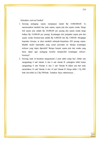 214
214
Selesaikan soal-soal berikut!
1. Seorang pedagang sepatu mempunyai modal Rp 8.000.000,00. Ia
merencanakan membeli dua jenis sepatu, sepatu pria dan sepatu wanita. Harga
beli sepatu pria adalah Rp 20.000,00 per pasang dan sepatu wanita harga
belinya Rp 16.000,00 per pasang. Keuntungan dari penjualan sepatu pria dan
sepatu wanita berturut-turut adalah Rp 6.000,00 dan Rp 5.000,00. Mengingat
kapasitas kiosnya, ia akan membeli sebanyak-banyaknya 450 pasang sepatu.
Buatlah model matematika yang sesuai persoalan ini. Berapa keuntungan
terbesar yang dapat diperoleh? Berapa banyak sepatu pria dan wanita yang
harus dijual agar pedagang tersebut memperoleh keuntungan sebesar-
besarnya?
2. Seorang anak di haruskan mengonsumsi 2 jenis tablet setiap hari .Tablet satu
mengandung 4 unit vitamin A dan 6 unit vitamin B ,sedangkan tablet kedua
mengandung 8 unit Vitamin A dan 2 unit Vitamin B dalam satu hari anak
memerlukan 16 unit Vitamin A dan 14 unit Vitamin B .Harga tablet 1 Rp 800/
butir dan tablet ke 2 Rp 500/butir .Tentukan biaya minimumnya .
 