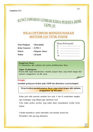 215
215
NILAI OPTIMUM MENGGUNAKAN
METODE UJI TITIK POJOK
Mata Pelajaran : Matematika
Kelas/ Semester : X PM/ 2
Materi : Program Linear
Waktu : 20 menit :
Petunjuk:
Jawablah pertanyaan berikut pada LKPD dan diskusikan secara kelompok!
Kalian pasti telah mencoba membuat bros jenis A dan B semaksimum mungkin
agar keuntungan yang didapat juga maksimum kan?
Coba kalian periksa jawaban yang kalian dapat memanfaatkan Lembar Kerja
berikut.
Cobalah menentukan model matematika dari masalah proyek kita.
Memisalkan dulu apa yang ditanyakan.
Nama Kelompok:
6. ............................................
7. ............................................
8. ............................................
9. ............................................
10. ............................................
Kompetensi Dasar:
8.3 Menentukan nilai optimum dari system pertidaksamaan linear.
Tujuan Pembelajaran:
Peserta didik dapat menyelesaikan masalah program linear yang terkait dengan nilai
optimum menggunakan uji titik pojok.
Menyelesaikan masalah program linear yang terkait dengan nilai optimum
menggunakan uji titik pojok
Lampiran 23.4
 