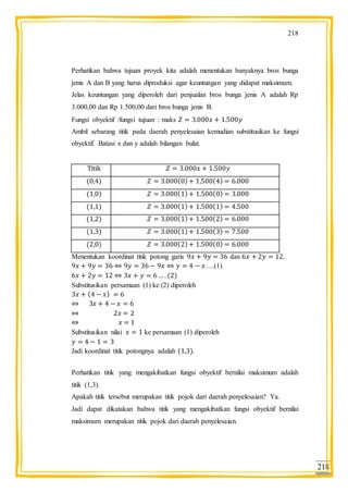 218
218
Perhatikan bahwa tujuan proyek kita adalah menentukan banyaknya bros bunga
jenis A dan B yang harus diproduksi agar keuntungan yang didapat maksimum.
Jelas keuntungan yang diperoleh dari penjualan bros bunga jenis A adalah Rp
3.000,00 dan Rp 1.500,00 dari bros bunga jenis B.
Fungsi obyektif /fungsi tujuan : maks
Ambil sebarang titik pada daerah penyelesaian kemudian substitusikan ke fungsi
obyektif. Batasi x dan y adalah bilangan bulat.
Titik
Menentukan koordinat titik potong garis dan
….(1)
Substitusikan persamaan (1) ke (2) diperoleh
Substitusikan nilai ke persamaan (1) diperoleh
Jadi koordinat titik potongnya adalah .
Perhatikan titik yang mengakibatkan fungsi obyektif bernilai maksimum adalah
titik (1,3).
Apakah titik tersebut merupakan titik pojok dari daerah penyelesaian? Ya.
Jadi dapat dikatakan bahwa titik yang mengakibatkan fungsi obyektif bernilai
maksimum merupakan titik pojok dari daerah penyelesaian.
 