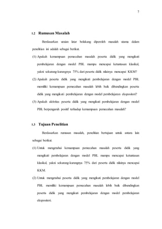 7
1.2 Rumusan Masalah
Berdasarkan uraian latar belakang diperoleh masalah utama dalam
penelitian ini adalah sebagai berikut.
(1) Apakah kemampuan pemecahan masalah peserta didik yang mengikuti
pembelajaran dengan model PBL mampu mencapai ketuntasan klasikal,
yakni sekurang-kurangnya 75% dari peserta didik nilainya mencapai KKM?
(2) Apakah peserta didik yang mengikuti pembelajaran dengan model PBL
memiliki kemampuan pemecahan masalah lebih baik dibandingkan peserta
didik yang mengikuti pembelajaran dengan model pembelajaran ekspositori?
(3) Apakah aktivitas peserta didik yang mengikuti pembelajaran dengan model
PBL berpengaruh positif terhadap kemampuan pemecahan masalah?
1.3 Tujuan Penelitian
Berdasarkan rumusan masalah, penelitian bertujuan untuk antara lain
sebagai berikut.
(1) Untuk mengetahui kemampuan pemecahan masalah peserta didik yang
mengikuti pembelajaran dengan model PBL mampu mencapai ketuntasan
klasikal, yakni sekurang-kurangnya 75% dari peserta didik nilainya mencapai
KKM.
(2) Untuk mengetahui peserta didik yang mengikuti pembelajaran dengan model
PBL memiliki kemampuan pemecahan masalah lebih baik dibandingkan
peserta didik yang mengikuti pembelajaran dengan model pembelajaran
ekspositori.
 