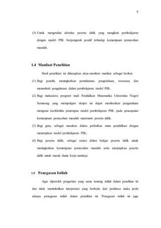 8
(3) Untuk mengetahui aktivitas peserta didik yang mengikuti pembelajaran
dengan model PBL berpengaruh positif terhadap kemampuan pemecahan
masalah.
1.4 Manfaat Penelitian
Hasil penelitian ini diharapkan akan memberi manfaat sebagai berikut.
(1) Bagi peneliti, meningkatkan pemahaman, pengetahuan, wawasan, dan
menambah pengalaman dalam pembelajaran model PBL.
(2) Bagi mahasiswa program studi Pendidikan Matematika Universitas Negeri
Semarang yang mempelajari skripsi ini dapat memberikan pengetahuan
mengenai keefektifan penerapan model pembelajaran PBL pada pencapaian
kemampuan pemecahan masalah matematis peserta didik.
(3) Bagi guru, sebagai masukan dalam perbaikan mutu pendidikan dengan
menerapkan model pembelajaran PBL.
(4) Bagi peserta didik, sebagai variasi dalam belajar peserta didik untuk
meningkatkan kemampuan pemecahan masalah serta menyiapkan peserta
didik untuk masuk dunia kerja nantinya.
1.5 Penegasan Istilah
Agar diperoleh pengertian yang sama tentang istilah dalam penelitian ini
dan tidak menimbulkan interpretasi yang berbeda dari pembaca maka perlu
adanya penegasan istilah dalam penelitian ini. Penegasan istilah ini juga
 