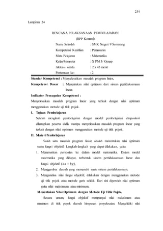 234
RENCANA PELAKSANAAN PEMBELAJARAN
(RPP Kontrol)
Nama Sekolah : SMK Negeri 9 Semarang
Kompetensi Keahlian : Pemasaran
Mata Pelajaran : Matematika
Kelas/Semester : X PM 3/ Genap
Alokasi waktu : 2 x 45 menit
Pertemuan ke- : 2
Standar Kompetensi : Menyelesaikan masalah program linier.
Kompetensi Dasar : Menentukan nilai optimum dari sistem pertidaksamaan
linear.
Indikator Pencapaian Kompetensi :
Menyelesaikan masalah program linear yang terkait dengan nilai optimum
menggunakan metode uji titik pojok.
I. Tujuan Pembelajaran
Setelah mengikuti pembelajaran dengan model pembelajaran ekspositori
diharapkan peserta didik mampu menyelesaikan masalah program linear yang
terkait dengan nilai optimum menggunakan metode uji titik pojok.
II. Materi Pembelajaran
Salah satu masalah program linear adalah menentukan nilai optimum
suatu fungsi objektif. Langkah-langkah yang dapat dilakukan, yaitu:
1. Merumuskan persoalan ke dalam model matematika. Dalam model
matematika yang didapat, terbentuk sistem pertidaksamaan linear dan
fungsi objektif .
2. Menggambar daerah yang memenuhi suatu sistem pertidaksamaan.
3. Menganalisa nilai fungsi objektif, dilakukan dengan menggunakan metode
uji titik pojok atau metode garis selidik. Dari sini diperoleh nilai optimum
yaitu nilai maksimum atau minimum.
Menentukan Nilai Optimum dengan Metode Uji Titik Pojok.
Secara umum, fungsi objektif mempunyai nilai maksimum atau
minimum di titik pojok daerah himpunan penyelesaian. Menyelidiki nilai
Lampiran 24
 
