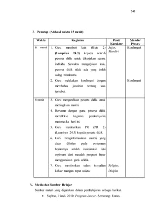 241
3. Penutup (Alokasi waktu 15 menit)
Waktu Kegiatan Pend.
Karakter
Standar
Proses
6 menit 1. Guru memberi kuis (Kuis 2)
(Lampiran 24.3) kepada seluruh
peserta didik untuk dikerjakan secara
individu. Sewaktu mengerjakan kuis,
peserta didik tidak ada yang boleh
saling membantu.
2. Guru melakukan konfirmasi dengan
membahas jawaban tentang kuis
tersebut.
Jujur,
Mandiri
Konfirmasi
Konfirmasi
8 menit 3. Guru mengarahkan peserta didik untuk
merangkum materi.
4. Bersama dengan guru, peserta didik
merefleksi kegiatan pembelajaran
matematika hari ini.
5. Guru memberikan PR (PR 2)
(Lampiran 24.5) kepada peserta didik.
6. Guru menginformasikan materi yang
akan dibahas pada pertemuan
berikutnya adalah menentukan nilai
optimum dari masalah program linear
menggunakan garis selidik.
7. Guru memberikan salam kemudian
keluar ruangan tepat waktu.
Religius,
Disiplin
V. Media dan Sumber Belajar
Sumber materi yang digunakan dalam pembelajaran sebagai berikut.
 Suyitno, Hardi. 2010. Program Linear. Semarang: Unnes.
 