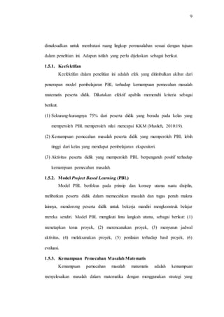 9
dimaksudkan untuk membatasi ruang lingkup permasalahan sesuai dengan tujuan
dalam penelitian ini. Adapun istilah yang perlu dijelaskan sebagai berikut.
1.5.1. Keefektifan
Keefektifan dalam penelitian ini adalah efek yang ditimbulkan akibat dari
penerapan model pembelajaran PBL terhadap kemampuan pemecahan masalah
matematis peserta didik. Dikatakan efektif apabila memenuhi kriteria sebagai
berikut.
(1) Sekurang-kurangnya 75% dari peserta didik yang berada pada kelas yang
memperoleh PBL memperoleh nilai mencapai KKM (Muslich, 2010:19).
(2) Kemampuan pemecahan masalah peserta didik yang memperoleh PBL lebih
tinggi dari kelas yang mendapat pembelajaran ekspositori.
(3) Aktivitas peserta didik yang memperoleh PBL berpengaruh positif terhadap
kemampuan pemecahan masalah.
1.5.2. Model Project Based Learning (PBL)
Model PBL berfokus pada prinsip dan konsep utama suatu disiplin,
melibatkan peserta didik dalam memecahkan masalah dan tugas penuh makna
lainnya, mendorong peserta didik untuk bekerja mandiri mengkonstruk belajar
mereka sendiri. Model PBL mengikuti lima langkah utama, sebagai berikut: (1)
menetapkan tema proyek, (2) merencanakan proyek, (3) menyusun jadwal
aktivitas, (4) melaksanakan proyek, (5) penilaian terhadap hasil proyek, (6)
evaluasi.
1.5.3. Kemampuan Pemecahan Masalah Matematis
Kemampuan pemecahan masalah matematis adalah kemampuan
menyelesaikan masalah dalam matematika dengan menggunakan strategi yang
 