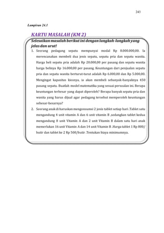 243
KARTU MASALAH (KM 2)
Selesaikan masalah berikut ini dengan langkah-langkah yang
jelasdan urut!
1. Seorang pedagang sepatu mempunyai modal Rp 8.000.000,00. Ia
merencanakan membeli dua jenis sepatu, sepatu pria dan sepatu wanita.
Harga beli sepatu pria adalah Rp 20.000,00 per pasang dan sepatu wanita
harga belinya Rp 16.000,00 per pasang. Keuntungan dari penjualan sepatu
pria dan sepatu wanita berturut-turut adalah Rp 6.000,00 dan Rp 5.000,00.
Mengingat kapasitas kiosnya, ia akan membeli sebanyak-banyaknya 450
pasang sepatu. Buatlah model matematika yang sesuai persoalan ini. Berapa
keuntungan terbesar yang dapat diperoleh? Berapa banyak sepatu pria dan
wanita yang harus dijual agar pedagang tersebut memperoleh keuntungan
sebesar-besarnya?
2. Seorang anak di haruskan mengonsumsi 2 jenis tablet setiap hari .Tablet satu
mengandung 4 unit vitamin A dan 6 unit vitamin B ,sedangkan tablet kedua
mengandung 8 unit Vitamin A dan 2 unit Vitamin B dalam satu hari anak
memerlukan 16 unit Vitamin A dan 14 unit Vitamin B .Harga tablet 1 Rp 800/
butir dan tablet ke 2 Rp 500/butir .Tentukan biaya minimumnya.
Lampiran 24.1
 