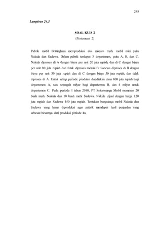 248
SOAL KUIS 2
(Pertemuan 2)
Pabrik mobil Brittingham memproduksi dua macam merk mobil mini yaitu
Nakula dan Sadewa. Dalam pabrik terdapat 3 departemen, yaitu A, B, dan C.
Nakula diproses di A dengan biaya per unit 20 juta rupiah, dan di C dengan biaya
per unit 80 juta rupiah dan tidak diproses melalui B. Sadewa diproses di B dengan
biaya per unit 30 juta rupiah dan di C dengan biaya 50 juta rupiah, dan tidak
diproses di A. Untuk setiap periode produksi disediakan dana 800 juta rupiah bagi
departemen A, satu setengah milyar bagi departemen B, dan 4 milyar untuk
departemen C. Pada periode I tahun 2010, PT Sekarwungu Mobil memesan 20
buah merk Nakula dan 10 buah merk Sadewa. Nakula dijual dengan harga 120
juta rupiah dan Sadewa 150 juta rupiah. Tentukan banyaknya mobil Nakula dan
Sadewa yang harus diproduksi agar pabrik mendapat hasil penjualan yang
sebesar-besarnya dari produksi periode itu.
Lampiran 24.3
 