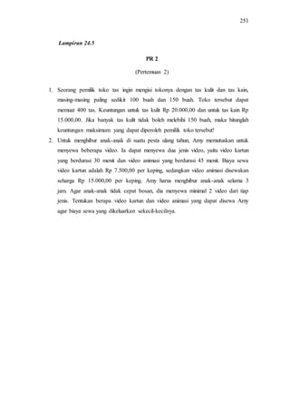 251
PR 2
(Pertemuan 2)
1. Seorang pemilik toko tas ingin mengisi tokonya dengan tas kulit dan tas kain,
masing-masing paling sedikit 100 buah dan 150 buah. Toko tersebut dapat
memuat 400 tas. Keuntungan untuk tas kulit Rp 20.000,00 dan untuk tas kain Rp
15.000,00. Jika banyak tas kulit tidak boleh melebihi 150 buah, maka hitunglah
keuntungan maksimum yang dapat diperoleh pemilik toko tersebut!
2. Untuk menghibur anak-anak di suatu pesta ulang tahun, Amy memutuskan untuk
menyewa beberapa video. Ia dapat menyewa dua jenis video, yaitu video kartun
yang berdurasi 30 menit dan video animasi yang berdurasi 45 menit. Biaya sewa
video kartun adalah Rp 7.500,00 per keping, sedangkan video animasi disewakan
seharga Rp 15.000,00 per keping. Amy harus menghibur anak-anak selama 3
jam. Agar anak-anak tidak cepat bosan, dia menyewa minimal 2 video dari tiap
jenis. Tentukan berapa video kartun dan video animasi yang dapat disewa Amy
agar biaya sewa yang dikeluarkan sekecil-kecilnya.
Lampiran 24.5
 