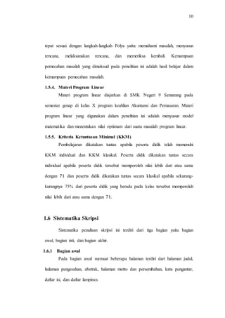 10
tepat sesuai dengan langkah-langkah Polya yaitu: memahami masalah, menyusun
rencana, melaksanakan rencana, dan memeriksa kembali. Kemampuan
pemecahan masalah yang dimaksud pada penelitian ini adalah hasil belajar dalam
kemampuan pemecahan masalah.
1.5.4. Materi Program Linear
Materi program linear diajarkan di SMK Negeri 9 Semarang pada
semester genap di kelas X program keahlian Akuntansi dan Pemasaran. Materi
program linear yang digunakan dalam penelitian ini adalah menyusun model
matematika dan menentukan nilai optimum dari suatu masalah program linear.
1.5.5. Kriteria Ketuntasan Minimal (KKM)
Pembelajaran dikatakan tuntas apabila peserta didik telah memenuhi
KKM individual dan KKM klasikal. Peserta didik dikatakan tuntas secara
individual apabila peserta didik tersebut memperoleh nilai lebih dari atau sama
dengan dan peserta didik dikatakan tuntas secara klasikal apabila sekurang-
kurangnya 75% dari peserta didik yang berada pada kelas tersebut memperoleh
nilai lebih dari atau sama dengan .
1.6 Sistematika Skripsi
Sistematika penulisan skripsi ini terdiri dari tiga bagian yaitu bagian
awal, bagian inti, dan bagian akhir.
1.6.1 Bagian awal
Pada bagian awal memuat beberapa halaman terdiri dari halaman judul,
halaman pengesahan, abstrak, halaman motto dan persembahan, kata pengantar,
daftar isi, dan daftar lampiran.
 