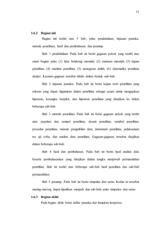 11
1.6.2 Bagian inti
Bagian inti terdiri atas 5 bab, yaitu: pendahuluan, tinjauan pustaka,
metode penelitian, hasil dan pembahasan, dan penutup.
Bab 1 pendahuluan. Pada bab ini berisi gagasan pokok yang terdiri atas
enam bagian yaitu: (1) latar belakang masalah, (2) rumusan masalah, (3) tujuan
penelitian, (4) manfaat penelitian, (5) penegasan istilah, (6) sistematika penulisan
skripsi. Keenam gagasan tersebut ditulis dalam bentuk sub-bab.
Bab 2 tinjauan pustaka. Pada bab ini berisi kajian teori penelitian yang
relevan yang dapat digunakan dalam penelitian sebagai acuan untuk mengajukan
hipotesis, kerangka berpikir, dan hipotesis penelitian yang disajikan ke dalam
beberapa sub-bab.
Bab 3 metode penelitian. Pada bab ini berisi gagasan pokok yang terdiri
atas: populasi dan sampel penelitian, desain penelitian, variabel penelitian,
prosedur penelitian, metode pengmbilan data, instrument penelitian, pelaksanaan
tes uji coba, dan analisis data penelitian. Gagasan-gagasan tersebut disajikan
dalam beberapa sub-bab.
Bab 4 hasil dan pembahasan. Pada bab ini berisi hasil analisis data
beserta pembahasannya yang disajikan dalam rangka menjawab permasalahan
penelitian. Bab ini terdiri atas beberapa sub-bab hasil penelitian dan sub-bab
permasalahan.
Bab 5 penutup. Pada bab ini berisi simpulan dan saran. Kedua isi tersebut
masing-masing dapat dijadikan menjadi dua sub-bab, yaitu simpulan dan saran.
1.6.3 Bagian akhir
Pada bagian akhir berisi daftar pustaka dan lampiran-lampiran.
 