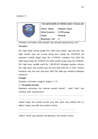 267
TES KEMAMPUAN PEMECAHAN MASALAH
Materi Pokok : Program Linear
Kelas/ Semester : X PM/ genap
Waktu : 90 menit
Banyaknya soal : 4
Selesaikan soal berikut sesuai petunjuk yang ada pada masing-masing soal!
Masalah 1
Pak Gigih adalah seorang pemilik toko mebel yang menjual meja dan kursi. Pak
Gigih membeli meja dari seorang tukang kayu seharga Rp 100.000,00 dan
menjualnya kembali dengan harga Rp 115.000,00, sedangkan kursi dibeli Pak
Gigih dengan harga Rp 50.000,00 dan dijual kembali dengan harga Rp 60.000,00.
Pak Gigih hanya memiliki modal Rp 1.600.000,00. Mengingat kapasitas tokonya,
Pak Gigih hanya akan membeli meja dan kursi tidak lebih dari 18 buah. Tentukan
banyaknya meja dan kursi yang harus dibeli Pak Gigih agar mendapat keuntungan
maksimum!
Petunjuk
Selesaikan soal berikut mengikuti langkah I IV.
1. Memahami masalah
Bagaimana perasaanmu saat menemui masalah tersebut? malas? takut? atau
tertantang untuk menyelesaikan?
………………………………………………………………………………………
…….……………………………………………………………
Adakah bagian dari masalah tersebut yang tidak dapat kamu pahami? Jika ya,
tuliskan bagian yang tidak kamu pahami tersebut.
……………………………………………………………………………
………………………………………………………………………………
Tuliskan hal-hal yang diketahui dan ditanyakan dari masalah tersebut.
Lampiran 31
 
