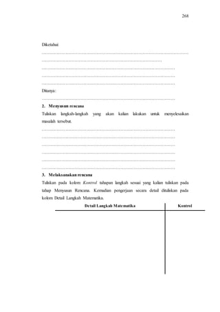 268
Diketahui:
………………………………………………………………………………………
………………………………………………………………………
………………………………………………………………………………
………………………………………………………………………………
………………………………………………………………………………
Ditanya:
………………………………………………………………………………
2. Menyusun rencana
Tuliskan langkah-langkah yang akan kalian lakukan untuk menyelesaikan
masalah tersebut.
………………………………………………………………………………
………………………………………………………………………………
………………………………………………………………………………
………………………………………………………………………………
………………………………………………………………………………
………………………………………………………………………………
3. Melaksanakan rencana
Tuliskan pada kolom Kontrol tahapan langkah sesuai yang kalian tuliskan pada
tahap Menyusun Rencana. Kemudian pengerjaan secara detail dituliskan pada
kolom Detail Langkah Matematika.
Detail Langkah Matematika Kontrol
 