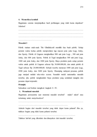 273
4. Memeriksa kembali
Bagaimana caramu menyimpulkan hasil perhitungan yang telah kamu dapatkan?
Jelaskan!
………………………………………………………………………………………
………………………………………………………………………………………
………………………………………………………………………………………
……………………………………………
Masalah 3
Pabrik mainan anak-anak The Glindinkcraft memiliki dua buah pabrik. Setiap
periode waktu kedua pabrik memproduksi tiga macam jenis yaitu Logy, Jenky,
dan Sporty. Pabrik di Ungaran menghasilkan 900 unit jenis Logy , 300 unit jenis
Jenky, dan 600 jenis Sporty. Pabrik di Tegal menghasilkan 300 unit jenis Logy,
1800 unit jenis Jenky, dan 1800 jenis Sporty. Biaya produksi pada setiap periode
waktu untuk pabrik di Ungaran sebesar Rp 30.000.000,00, dan untuk pabrik di
Tegal sebesar Rp 24.000.000,00. Sebuah toserba memesan 1800 unit jenis Logy,
4500 jenis Jenky, dan 3600 jenis Sporty. Disamping melayani pesanan, pabrik
juga menjual melalui toko-toko eceran. Susunlah model matematika masalah
tersebut, jika pabrik menghendaki biaya produksi yang seminimal mungkin dan
pesanan dapat terpenuhi.
Petunjuk
Selesaikan soal berikut mengikuti langkah I IV.
1. Memahami masalah
Bagaimana perasaanmu saat menemui masalah tersebut? malas? takut? atau
tertantang untuk menyelesaikan?
………………………………………………………………………………………
…….……………………………………………………………
Adakah bagian dari masalah tersebut yang tidak dapat kamu pahami? Jika ya,
tuliskan bagian yang tidak kamu pahami tersebut.
……………………………………………………………………………
Tuliskan hal-hal yang diketahui dan ditanyakan dari masalah tersebut.
 