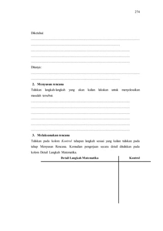 274
Diketahui:
………………………………………………………………………………………
………………………………………………………………………
………………………………………………………………………………
………………………………………………………………………………
………………………………………………………………………………
Ditanya:
………………………………………………………………………………………
………………………………………………………………………
2. Menyusun rencana
Tuliskan langkah-langkah yang akan kalian lakukan untuk menyelesaikan
masalah tersebut.
………………………………………………………………………………
………………………………………………………………………………
………………………………………………………………………………
………………………………………………………………………………
………………………………………………………………………………
………………………………………………………………………………
3. Melaksanakan rencana
Tuliskan pada kolom Kontrol tahapan langkah sesuai yang kalian tuliskan pada
tahap Menyusun Rencana. Kemudian pengerjaan secara detail dituliskan pada
kolom Detail Langkah Matematika.
Detail Langkah Matematika Kontrol
 