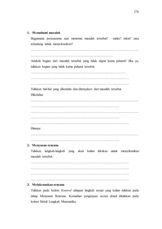 276
1. Memahami masalah
Bagaimana perasaanmu saat menemui masalah tersebut? malas? takut? atau
tertantang untuk menyelesaikan?
………………………………………………………………………………………
…….……………………………………………………………
Adakah bagian dari masalah tersebut yang tidak dapat kamu pahami? Jika ya,
tuliskan bagian yang tidak kamu pahami tersebut.
……………………………………………………………………………
………………………………………………………………………………
………………………………………………………………………………
Tuliskan hal-hal yang diketahui dan ditanyakan dari masalah tersebut.
Diketahui:
………………………………………………………………………………………
………………………………………………………………………
………………………………………………………………………………………
………………………………………………………………………
………………………………………………………………………………
Ditanya:
………………………………………………………………………………………
………………………………………………………………………
2. Menyusun rencana
Tuliskan langkah-langkah yang akan kalian lakukan untuk menyelesaikan
masalah tersebut.
………………………………………………………………………………
………………………………………………………………………………
………………………………………………………………………………
………………………………………………………………………………
3. Melaksanakan rencana
Tuliskan pada kolom Kontrol tahapan langkah sesuai yang kalian tuliskan pada
tahap Menyusun Rencana. Kemudian pengerjaan secara detail dituliskan pada
kolom Detail Langkah Matematika.
 