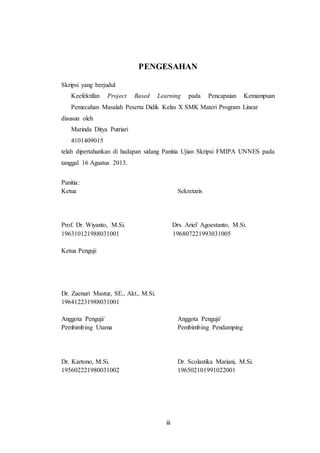 iii
PENGESAHAN
Skripsi yang berjudul
Keefektifan Project Based Learning pada Pencapaian Kemampuan
Pemecahan Masalah Peserta Didik Kelas X SMK Materi Program Linear
disusun oleh
Marinda Ditya Putriari
4101409015
telah dipertahankan di hadapan sidang Panitia Ujian Skripsi FMIPA UNNES pada
tanggal 16 Agustus 2013.
Panitia:
Ketua Sekretaris
Prof. Dr. Wiyanto, M.Si. Drs. Arief Agoestanto, M.Si.
196310121988031001 196807221993031005
Ketua Penguji
Dr. Zaenuri Mastur, SE., Akt., M.Si.
196412231988031001
Anggota Penguji/ Anggota Penguji/
Pembimbing Utama Pembimbing Pendamping
Dr. Kartono, M.Si. Dr. Scolastika Mariani, M.Si.
195602221980031002 196502101991022001
 