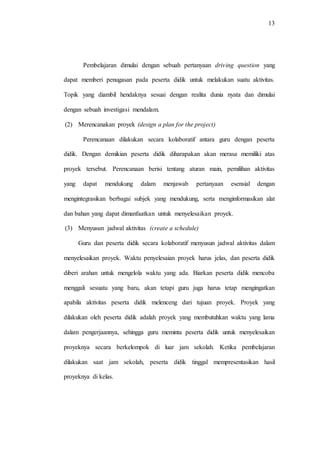 13
Pembelajaran dimulai dengan sebuah pertanyaan driving question yang
dapat memberi penugasan pada peserta didik untuk melakukan suatu aktivitas.
Topik yang diambil hendaknya sesuai dengan realita dunia nyata dan dimulai
dengan sebuah investigasi mendalam.
(2) Merencanakan proyek (design a plan for the project)
Perencanaan dilakukan secara kolaboratif antara guru dengan peserta
didik. Dengan demikian peserta didik diharapakan akan merasa memiliki atas
proyek tersebut. Perencanaan berisi tentang aturan main, pemilihan aktivitas
yang dapat mendukung dalam menjawab pertanyaan esensial dengan
mengintegrasikan berbagai subjek yang mendukung, serta menginformasikan alat
dan bahan yang dapat dimanfaatkan untuk menyelesaikan proyek.
(3) Menyusun jadwal aktivitas (create a schedule)
Guru dan peserta didik secara kolaboratif menyusun jadwal aktivitas dalam
menyelesaikan proyek. Waktu penyelesaian proyek harus jelas, dan peserta didik
diberi arahan untuk mengelola waktu yang ada. Biarkan peserta didik mencoba
menggali sesuatu yang baru, akan tetapi guru juga harus tetap mengingatkan
apabila aktivitas peserta didik melenceng dari tujuan proyek. Proyek yang
dilakukan oleh peserta didik adalah proyek yang membutuhkan waktu yang lama
dalam pengerjaannya, sehingga guru meminta peserta didik untuk menyelesaikan
proyeknya secara berkelompok di luar jam sekolah. Ketika pembelajaran
dilakukan saat jam sekolah, peserta didik tinggal mempresentasikan hasil
proyeknya di kelas.
 